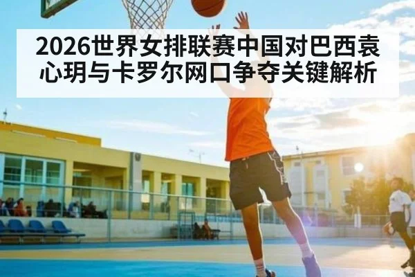 2026世界女排联赛中国对巴西袁心玥与卡罗尔网口争夺关键解析
